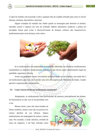 Prof. Herbert Cristian de Souza
19Apostila de Introdução à Farmácia – 2015-01 – Unipac Araguari
A ideia de remédio está associada a todo e qualquer tipo de cuidado utilizado para curar ou aliviar
doenças, sintomas, desconforto e mal-estar.
Alguns exemplos de remédio são: banho quente ou massagem para diminuir as tensões;
chazinho caseiro e repouso em caso de resfriado; hábitos alimentares saudáveis e prática de
atividades físicas para evitar o desenvolvimento de doenças crônicas não transmissíveis;
medicamentos para curar doenças, entre outros.
Já os medicamentos são preparações tecnicamente elaboradas em farmácias (medicamentos
manipulados) ou indústrias (medicamentos industriais), que devem seguir determinações legais de
qualidade, segurança e eficácia.
Assim, um preparado caseiro com plantas medicinais pode ser um remédio, mas ainda não é
um medicamento; para isso, deve atender uma série de exigências do Ministério da Saúde, visando
garantir a segurança dos consumidores.
5.5 Como é desenvolvido um medicamento atualmente?
Antigamente, os medicamentos eram provenientes da natureza, principalmente das plantas.
Se funcionarem ou não, isso só era percebido com
o uso.
Mesmo assim, como não eram testados de
forma científica, muitas vezes não era possível ter
certeza absoluta da sua eficácia. Alguns
medicamentos são empregados há muitos e muitos
anos. Por exemplo, o ácido salicílico, extraído da
casca do salgueiro, é até hoje utilizado como
 