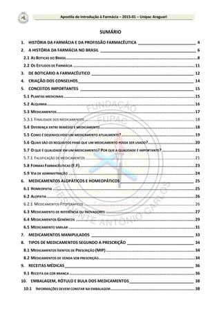 Apostila de Introdução à Farmácia – 2015-01 – Unipac Araguari
SUMÁRIO
1. HISTÓRIA DA FARMÁCIA E DA PROFISSÃO FARMACÊUTICA __________________________ 4
2. A HISTÓRIA DA FARMÁCIA NO BRASIL ___________________________________________ 6
2.1 AS BOTICAS DO BRASIL.............................................................................................................8
2.2 OS ESTUDOS DE FARMÁCIA .....................................................................................................11
3. DE BOTICÁRIO A FARMACÊUTICO ______________________________________________ 12
4. CRIAÇÃO DOS CONSELHOS____________________________________________________ 14
5. CONCEITOS IMPORTANTES ___________________________________________________ 15
5.1 PLANTAS MEDICINAIS.............................................................................................................15
5.2 ALQUIMIA...........................................................................................................................16
5.3 MEDICAMENTOS...................................................................................................................17
5.3.1 FINALIDADE DOS MEDICAMENTOS ...................................................................................................18
5.4 DIFERENÇA ENTRE REMÉDIO E MEDICAMENTO...............................................................................18
5.5 COMO É DESENVOLVIDO UM MEDICAMENTO ATUALMENTE?.............................................................19
5.6 QUAIS SÃO OS REQUISITOS PARA QUE UM MEDICAMENTO POSSA SER USADO?.......................................20
5.7 O QUE É QUALIDADE EM UM MEDICAMENTO? POR QUE A QUALIDADE É IMPORTANTE? ...........................21
5.7.1 FALSIFICAÇÃO DE MEDICAMENTOS ..................................................................................................21
5.8 FORMAS FARMACÊUTICAS (F.F)................................................................................................23
5.9 VIA DE ADMINISTRAÇÃO .........................................................................................................24
6. MEDICAMENTOS ALOPÁTICOS E HOMEOPÁTICOS _________________________________ 25
6.1 HOMEOPATIA ......................................................................................................................25
6.2 ALOPATIA ...........................................................................................................................26
6.2.1 MEDICAMENTOS FITOTERÁPICOS....................................................................................................26
6.3 MEDICAMENTO DE REFERÊNCIA OU INOVADORES ..........................................................................27
6.4 MEDICAMENTOS GENÉRICOS ...................................................................................................29
6.5 MEDICAMENTO SIMILAR .........................................................................................................31
7. MEDICAMENTOS MANIPULADOS ______________________________________________ 33
8. TIPOS DE MEDICAMENTOS SEGUNDO A PRESCRIÇÃO ______________________________ 34
8.1 MEDICAMENTOS ISENTOS DE PRESCRIÇÃO (MIP)..........................................................................34
8.2 MEDICAMENTOS DE VENDA SOB PRESCRIÇÃO................................................................................34
9. RECEITAS MÉDICAS__________________________________________________________ 36
9.1 RECEITA DA COR BRANCA ........................................................................................................36
10. EMBALAGEM, RÓTULO E BULA DOS MEDICAMENTOS_____________________________ 38
10.1 INFORMAÇÕES DEVEM CONSTAR NA EMBALAGEM......................................................................38
 