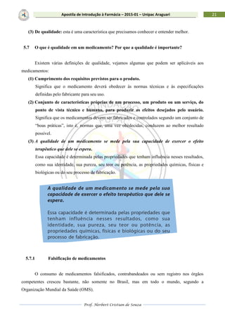 Prof. Herbert Cristian de Souza
21Apostila de Introdução à Farmácia – 2015-01 – Unipac Araguari
(3) De qualidade: esta é uma característica que precisamos conhecer e entender melhor.
5.7 O que é qualidade em um medicamento? Por que a qualidade é importante?
Existem várias definições de qualidade, vejamos algumas que podem ser aplicáveis aos
medicamentos:
(1) Cumprimento dos requisitos previstos para o produto.
Significa que o medicamento deverá obedecer às normas técnicas e às especificações
definidas pelo fabricante para seu uso.
(2) Conjunto de características próprias de um processo, um produto ou um serviço, do
ponto de vista técnico e humano, para produzir os efeitos desejados pelo usuário.
Significa que os medicamentos devem ser fabricados e controlados segundo um conjunto de
“boas práticas”, isto é, normas que, uma vez obedecidas, conduzem ao melhor resultado
possível.
(3) A qualidade de um medicamento se mede pela sua capacidade de exercer o efeito
terapêutico que dele se espera.
Essa capacidade é determinada pelas propriedades que tenham influência nesses resultados,
como sua identidade, sua pureza, seu teor ou potência, as propriedades químicas, físicas e
biológicas ou do seu processo de fabricação.
5.7.1 Falsificação de medicamentos
O consumo de medicamentos falsificados, contrabandeados ou sem registro nos órgãos
competentes cresceu bastante, não somente no Brasil, mas em todo o mundo, segundo a
Organização Mundial da Saúde (OMS).
 