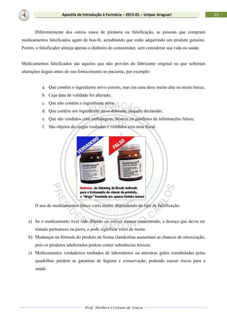 Prof. Herbert Cristian de Souza
22Apostila de Introdução à Farmácia – 2015-01 – Unipac Araguari
Diferentemente dos outros casos de pirataria ou falsificação, as pessoas que compram
medicamentos falsificados agem de boa-fé, acreditando que estão adquirindo um produto genuíno.
Porém, o falsificador almeja apenas o dinheiro do consumidor, sem considerar sua vida ou saúde.
Medicamentos falsificados são aqueles que não provêm do fabricante original ou que sofreram
alterações ilegais antes do seu fornecimento ao paciente, por exemplo:
a. Que contêm o ingrediente ativo correto, mas em uma dose muito alta ou muito baixa;
b. Cuja data de validade foi alterado;
c. Que não contêm o ingrediente ativo;
d. Que contêm um ingrediente ativo diferente daquele declarado;
e. Que são vendidos com embalagens, blisters ou panfletos de informações falsos;
f. São objetos de cargas roubadas e vendidos sem nota fiscal.
O uso de medicamentos falsos varia muito, dependendo do tipo de falsificação:
a) Se o medicamento tiver sido diluído ou estiver menos concentrado, a doença que devia ser
tratada permanece ou piora, e pode significar risco de morte.
b) Mudanças na fórmula do produto de forma clandestina aumentam as chances de intoxicação,
pois os produtos adulterados podem conter substâncias tóxicas.
c) Medicamentos verdadeiros roubados de laboratórios ou amostras grátis reembaladas pelas
quadrilhas perdem as garantias de higiene e conservação, podendo causar riscos para a
saúde.
 