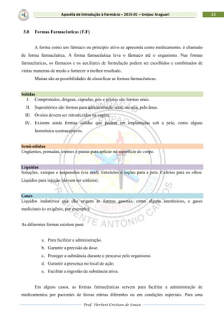 Prof. Herbert Cristian de Souza
23Apostila de Introdução à Farmácia – 2015-01 – Unipac Araguari
5.8 Formas Farmacêuticas (F.F)
A forma como um fármaco ou princípio ativo se apresenta como medicamento, é chamado
de forma farmacêutica. A forma farmacêutica leva o fármaco até o organismo. Nas formas
farmacêuticas, os fármacos e os auxiliares de formulação podem ser escolhidos e combinados de
várias maneiras de modo a fornecer o melhor resultado.
Muitas são as possibilidades de classificar as formas farmacêuticas.
Sólidas
I. Comprimidos, drágeas, cápsulas, pós e pílulas são formas orais.
II. Supositórios são formas para administração retal, ou seja, pelo ânus.
III. Óvulos devem ser introduzidos na vagina.
IV. Existem ainda formas sólidas que podem ser implantadas sob a pele, como alguns
hormônios contraceptivos.
Semi-sólidas
Ungüentos, pomadas, cremes e pastas para aplicar na superfície do corpo.
Líquidas
Soluções, xaropes e suspensões (via oral). Emulsões e loções para a pele. Colírios para os olhos.
Líquidos para injeção (devem ser estéreis).
Gases
Líquidos inalatórios que dão origem às formas gasosas, como alguns anestésicos, e gases
medicinais (o oxigênio, por exemplo).
As diferentes formas existem para:
a. Para facilitar a administração.
b. Garantir a precisão da dose.
c. Proteger a substância durante o percurso pelo organismo.
d. Garantir a presença no local de ação.
e. Facilitar a ingestão da substância ativa.
Em alguns casos, as formas farmacêuticas servem para facilitar a administração de
medicamentos por pacientes de faixas etárias diferentes ou em condições especiais. Para uma
 