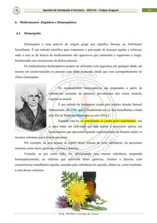 Prof. Herbert Cristian de Souza
25Apostila de Introdução à Farmácia – 2015-01 – Unipac Araguari
6. Medicamentos Alopáticos e Homeopáticos
6.1 Homeopatia
Homeopatia é uma palavra de origem grega que significa Doença ou Sofrimento
Semelhante. É um método científico para tratamento e prevenção de doenças agudas e crônicas,
onde a cura se dá através de medicamentos não agressivos que estimulam o organismo a reagir,
fortalecendo seus mecanismos de defesa naturais.
Os medicamentos homeopáticos podem ser utilizados com segurança em qualquer idade, até
mesmo em recém-nascidos ou pessoas com idade avançada, desde que com acompanhamento do
clínico homeopata.
Os medicamentos homeopáticos são preparados a partir de
substâncias extraídas da natureza, provenientes dos reinos mineral,
vegetal ou animal.
É um método de tratamento criado pelo médico alemão Samuel
Hahnemann, em 1796, que se fundamenta na Lei dos Semelhantes, citada
pelo Pai da Medicina Hipócrates no ano 450 a.C.
Segundo esta lei, os semelhantes se curam pelos semelhantes, isto
é, para tratar um indivíduo que está doente é necessário aplicar um
medicamento que apresente (quando experimentado no homem sadio) os
mesmos sintomas que o doente apresenta.
Por exemplo, se uma pessoa sã ingerir doses tóxicas de certa substância, irá apresentar
sintomas como dores gástricas, vômitos e diarreia;
Contudo, se por outro lado, for administrada essa mesma substância, preparada
homeopaticamente, ao enfermo que apresenta dores gástricas, vômitos e diarreia, com
características semelhantes àquelas causadas pela substância em questão, obtém-se, como resultado,
a cura desses sintomas.
 