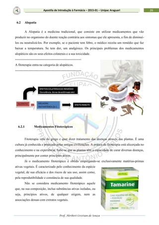 Prof. Herbert Cristian de Souza
26Apostila de Introdução à Farmácia – 2015-01 – Unipac Araguari
6.2 Alopatia
A Alopatia é a medicina tradicional, que consiste em utilizar medicamentos que vão
produzir no organismo do doente reação contrária aos sintomas que ele apresenta, a fim de diminuí-
los ou neutralizá-los. Por exemplo, se o paciente tem febre, o médico receita um remédio que faz
baixar a temperatura. Se tem dor, um analgésico. Os principais problemas dos medicamentos
alopáticos são os seus efeitos colaterais e a sua toxicidade.
--------------------------------------------------------------
A fitoterapia entra na categoria de alopáticos.
--------------------------------------------------------------
6.2.1 Medicamentos Fitoterápicos
Fitoterapia vem do grego e quer dizer tratamento das doenças através das plantas. É uma
cultura já conhecida e praticada pelas antigas civilizações. A prática da fitoterapia está alicerçada no
conhecimento e na experiência. Sabe-se que as plantas têm a capacidade de curar diversas doenças,
principalmente por conter princípios ativos.
Já o medicamento fitoterápico é obtido empregando-se exclusivamente matérias-primas
ativas vegetais. É caracterizado pelo conhecimento da espécie
vegetal, de sua eficácia e dos riscos de seu uso, assim como,
pela reprodutibilidade e constância de sua qualidade.
Não se considera medicamento fitoterápico aquele
que, na sua composição, inclua substâncias ativas isoladas, ou
seja, princípios ativos, de qualquer origem, nem as
associações dessas com extratos vegetais.
 