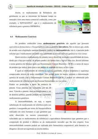Prof. Herbert Cristian de Souza
29Apostila de Introdução à Farmácia – 2015-01 – Unipac Araguari
Assim, os medicamentos de Referência são
geralmente os que se encontram há bastante tempo no
mercado e tem uma marca comercial conhecida, como, por
exemplo, a NOVALGINA®
, que é o medicamento de
referência para o genérico DIPIRONA.
6.4 Medicamentos Genéricos
Os produtos conhecidos como medicamentos genéricos são aqueles que possuem
equivalência farmacêutica e bioequivalência com os produtos inovadores. São os únicos que, ainda
de acordo com a legislação sanitária brasileira, podem ser intercambiáveis, isto é, o paciente pode
solicitar que o medicamento receitado seja substituído ou trocado pelo seu genérico (e vice-versa).
Quem receita o medicamento, no entanto, tem o direito de restringir a possibilidade de troca,
desde que o faça por escrito, de próprio punho e de forma clara e legível. Para isso, deverá informar
o nome genérico do fármaco (pela sua Denominação Comum Brasileira - DCB) e o nome de marca
do produto que indica, junto com o seu pedido de restrição de troca, se for o caso.
É igual ao medicamento de referência e possui qualidade, eficácia terapêutica e segurança
comprovadas através de testes científicos. Não possui nome de marca, somente a denominação
química de acordo com a Denominação Comum Brasileira (DCB), e podem ser substituído pelo
medicamento de referência pelo profissional farmacêutico ou vice-versa.
Podem ser produzidos a partir da renúncia da
patente. Essas patentes são concedidas por até 20
anos. Vencida a patente, essa tecnologia passa a ser
de domínio público, quando poderão ser registrados
medicamentos genéricos.
A intercambialidade, ou seja, a segura
substituição do medicamento de referência pelo seu
genérico é assegurada por testes de bioequivalência
realizados em seres humanos (o que garantem que
serão absorvidos na mesma concentração e
velocidade que os medicamentos de referência) e equivalência farmacêutica (que garantem que a
composição do produto é idêntica ao do medicamento inovador que lhe deu origem). Essa
intercambialidade somente poderá ser realizada pelo farmacêutico responsável, pela farmácia ou
drogaria e deverá ser registrada na receita médica.
 