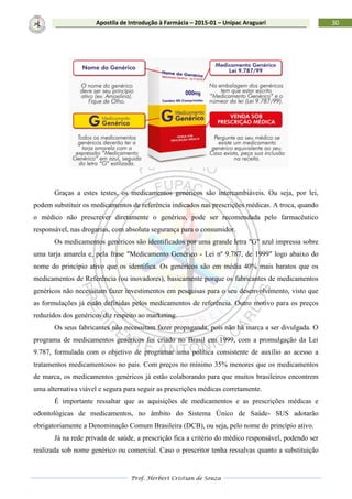 Prof. Herbert Cristian de Souza
30Apostila de Introdução à Farmácia – 2015-01 – Unipac Araguari
Graças a estes testes, os medicamentos genéricos são intercambiáveis. Ou seja, por lei,
podem substituir os medicamentos de referência indicados nas prescrições médicas. A troca, quando
o médico não prescrever diretamente o genérico, pode ser recomendada pelo farmacêutico
responsável, nas drogarias, com absoluta segurança para o consumidor.
Os medicamentos genéricos são identificados por uma grande letra "G" azul impressa sobre
uma tarja amarela e, pela frase "Medicamento Genérico - Lei nº 9.787, de 1999" logo abaixo do
nome do princípio ativo que os identifica. Os genéricos são em média 40% mais baratos que os
medicamentos de Referência (ou inovadores), basicamente porque os fabricantes de medicamentos
genéricos não necessitam fazer investimentos em pesquisas para o seu desenvolvimento, visto que
as formulações já estão definidas pelos medicamentos de referência. Outro motivo para os preços
reduzidos dos genéricos diz respeito ao marketing.
Os seus fabricantes não necessitam fazer propaganda, pois não há marca a ser divulgada. O
programa de medicamentos genéricos foi criado no Brasil em 1999, com a promulgação da Lei
9.787, formulada com o objetivo de programar uma política consistente de auxílio ao acesso a
tratamentos medicamentosos no país. Com preços no mínimo 35% menores que os medicamentos
de marca, os medicamentos genéricos já estão colaborando para que muitos brasileiros encontrem
uma alternativa viável e segura para seguir as prescrições médicas corretamente.
É importante ressaltar que as aquisições de medicamentos e as prescrições médicas e
odontológicas de medicamentos, no âmbito do Sistema Único de Saúde- SUS adotarão
obrigatoriamente a Denominação Comum Brasileira (DCB), ou seja, pelo nome do princípio ativo.
Já na rede privada de saúde, a prescrição fica a critério do médico responsável, podendo ser
realizada sob nome genérico ou comercial. Caso o prescritor tenha ressalvas quanto a substituição
 