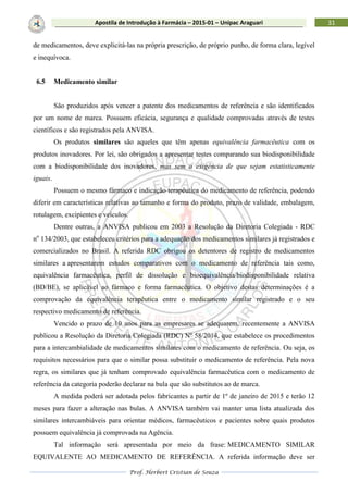 Prof. Herbert Cristian de Souza
31Apostila de Introdução à Farmácia – 2015-01 – Unipac Araguari
de medicamentos, deve explicitá-las na própria prescrição, de próprio punho, de forma clara, legível
e inequívoca.
6.5 Medicamento similar
São produzidos após vencer a patente dos medicamentos de referência e são identificados
por um nome de marca. Possuem eficácia, segurança e qualidade comprovadas através de testes
científicos e são registrados pela ANVISA.
Os produtos similares são aqueles que têm apenas equivalência farmacêutica com os
produtos inovadores. Por lei, são obrigados a apresentar testes comparando sua biodisponibilidade
com a biodisponibilidade dos inovadores, mas sem a exigência de que sejam estatisticamente
iguais.
Possuem o mesmo fármaco e indicação terapêutica do medicamento de referência, podendo
diferir em características relativas ao tamanho e forma do produto, prazo de validade, embalagem,
rotulagem, excipientes e veículos.
Dentre outras, a ANVISA publicou em 2003 a Resolução da Diretoria Colegiada - RDC
no
134/2003, que estabeleceu critérios para a adequação dos medicamentos similares já registrados e
comercializados no Brasil. A referida RDC obrigou os detentores de registro de medicamentos
similares a apresentarem estudos comparativos com o medicamento de referência tais como,
equivalência farmacêutica, perfil de dissolução e bioequivalência/biodisponibilidade relativa
(BD/BE), se aplicável ao fármaco e forma farmacêutica. O objetivo destas determinações é a
comprovação da equivalência terapêutica entre o medicamento similar registrado e o seu
respectivo medicamento de referência.
Vencido o prazo de 10 anos para as empresares se adequarem, recentemente a ANVISA
publicou a Resolução da Diretoria Colegiada (RDC) Nº 58/2014, que estabelece os procedimentos
para a intercambialidade de medicamentos similares com o medicamento de referência. Ou seja, os
requisitos necessários para que o similar possa substituir o medicamento de referência. Pela nova
regra, os similares que já tenham comprovado equivalência farmacêutica com o medicamento de
referência da categoria poderão declarar na bula que são substitutos ao de marca.
A medida poderá ser adotada pelos fabricantes a partir de 1º de janeiro de 2015 e terão 12
meses para fazer a alteração nas bulas. A ANVISA também vai manter uma lista atualizada dos
similares intercambiáveis para orientar médicos, farmacêuticos e pacientes sobre quais produtos
possuem equivalência já comprovada na Agência.
Tal informação será apresentada por meio da frase: MEDICAMENTO SIMILAR
EQUIVALENTE AO MEDICAMENTO DE REFERÊNCIA. A referida informação deve ser
 