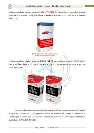 Prof. Herbert Cristian de Souza
35Apostila de Introdução à Farmácia – 2015-01 – Unipac Araguari
b) Com retenção de receita - apresenta TARJA VERMELHA na embalagem contendo o seguinte
texto: VENDA SOB PRESCRIÇÃO MÉDICA SÓ PODE SER VENDIDO COM RETENÇÃO DA
RECEITA.
c) Com retenção de receita - apresenta TARJA PRETA, na embalagem contendo: VENDA SOB
PRESCRIÇÃO MÉDICA. ATENÇÃO: O ABUSO DESTE MEDICAMENTO PODE CAUSAR
DEPENDÊNCIA.
Entre os medicamentos que necessitam de prescrição, alguns possuem um controle especial
do governo, devendo ter a sua prescrição retida no momento da compra. É obrigatória a
identificação do comprador e seu cadastro no Sistema Informatizado de Gerenciamento de Produtos
Controlados da ANVISA (SNGPC).
 