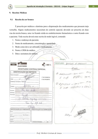Prof. Herbert Cristian de Souza
36Apostila de Introdução à Farmácia – 2015-01 – Unipac Araguari
9. Receitas Médicas
9.1 Receita da cor branca
É prescrita por médicos e dentistas para a dispensação dos medicamentos que possuem tarja
vermelha. Alguns medicamentos necessitam de controle especial, devendo ser prescrita em duas
vias da receita branca, uma via ficando retida no estabelecimento farmacêutico e outra ficando com
o paciente. Toda receita deverá estar escrita de modo legível, contendo:
1. Nome e endereço do paciente.
2. Nome do medicamento, concentração e quantidade.
3. Modo como deve ser utilizado o medicamento.
4. Nome e CRM do médico.
5. Data e assinatura do médico.
 