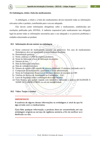 Prof. Herbert Cristian de Souza
38Apostila de Introdução à Farmácia – 2015-01 – Unipac Araguari
10. Embalagem, rótulo e bula dos medicamentos
A embalagem, o rótulo e a bula dos medicamentos devem transmitir todas as informações
relevantes sobre o produto, contribuindo para o seu uso adequado.
Eles devem conter informações obrigatórias sobre o medicamento, estabelecidas por
resoluções publicadas pela ANVISA. A indústria responsável pelo medicamento tem obrigação
legal de prestar todas as informações necessárias para o uso adequado e os possíveis problemas e
cuidados relacionados ao produto.
10.1 Informações devem constar na embalagem
a) Nome comercial do medicamento (ausente em genéricos). Em caso de medicamentos
fitoterápicos, deve ser apresentado o nome botânico da planta.
b) Denominação genérica.
c) Nome, endereço e CNPJ da empresa produtora.
d) Nome do fabricante e local de fabricação do produto.
e) Número do lote.
f) Data da fabricação (mês/ano).
g) Data de validade (mês/ano).
h) Número de registro (MS seguido do número, constando 13 números, iniciando com 1).
i) Composição do medicamento, quantidade e via de administração.
j) Nome do Farmacêutico Responsável Técnico e número da inscrição no CRF.
k) Telefone do Serviço de Atendimento ao Consumidor – SAC.
l) Lacre de Segurança (toda a embalagem deve estar lacrada).
m) Tinta Reativa, que quando raspada com metal deve apresentar a palavra QUALIDADE E
NOME DO LABORATÓRIO; ou selo de rastreabilidade.
10.2 Vídeo: Tarjas e receitas
 