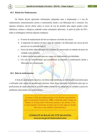 Prof. Herbert Cristian de Souza
39Apostila de Introdução à Farmácia – 2015-01 – Unipac Araguari
10.3 Rótulo dos Medicamentos
Os rótulos devem apresentar informações adequadas para a dispensação e o uso do
medicamento, armazenamento correto e rastreamento, desde a sua fabricação até o consumo. Em
algumas situações, devem alertar sobre os riscos do uso do produto para alguns grupos como
diabéticos, celíacos e alérgicos, podendo conter orientações adicionais. A partir de julho de 2011,
todas as embalagens sofreram algumas mudanças:
a. O nome do medicamento deverá ser impresso em braile nas caixas.
b. A impressão do número do lote e data de validade e de fabricação nas caixas deverá
possuir cor ou contraste legível.
c. Frases de alerta sobre alteração dos cuidados de conservação ou redução do prazo de
validade serão incluídas.
d. A idade mínima aprovada para uso seguro do medicamento será detalhada.
e. Um selo de rastreabilidade que possibilitará acompanhar o medicamento desde a
fabricação até a dispensação.
10.4 Bula de medicamentos
A bula do medicamento descreve, de forma mais detalhada, as informações necessárias para
a utilização mais segura do produto pelo paciente Além disso, apresenta informações para que os
profissionais de saúde orientem os usuários sobre a forma de uso adequada, os cuidados e possíveis
problemas relacionados aos medicamentos.
 