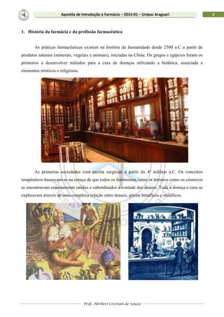 Prof. Herbert Cristian de Souza
4Apostila de Introdução à Farmácia – 2015-01 – Unipac Araguari
1. História da farmácia e da profissão farmacêutica
As práticas farmacêuticas existem na história da humanidade desde 2500 a.C a partir de
produtos naturais (minerais, vegetais e animais), iniciadas na China. Os gregos e egípcios foram os
primeiros a desenvolver métodos para a cura de doenças utilizando a botânica, associada a
elementos místicos e religiosos.
As primeiras sociedades com escrita surgiram a partir do 4º milênio a.C. Os conceitos
terapêuticos baseavam-se na crença de que todos os fenômenos, tanto os terrenos como os cósmicos
se encontravam estreitamente unidos e subordinados à vontade dos deuses. Toda a doença e cura se
explicavam através de uma complexa relação entre deuses, gênios benéficos e maléficos.
 