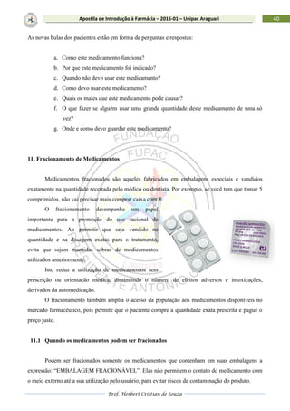 Prof. Herbert Cristian de Souza
40Apostila de Introdução à Farmácia – 2015-01 – Unipac Araguari
As novas bulas dos pacientes estão em forma de perguntas e respostas:
a. Como este medicamento funciona?
b. Por que este medicamento foi indicado?
c. Quando não devo usar este medicamento?
d. Como devo usar este medicamento?
e. Quais os males que este medicamento pode causar?
f. O que fazer se alguém usar uma grande quantidade deste medicamento de uma só
vez?
g. Onde e como devo guardar este medicamento?
11. Fracionamento de Medicamentos
Medicamentos fracionados são aqueles fabricados em embalagens especiais e vendidos
exatamente na quantidade receitada pelo médico ou dentista. Por exemplo, se você tem que tomar 5
comprimidos, não vai precisar mais comprar caixa com 8.
O fracionamento desempenha um papel
importante para a promoção do uso racional de
medicamentos. Ao permitir que seja vendido na
quantidade e na dosagem exatas para o tratamento,
evita que sejam mantidas sobras de medicamentos
utilizados anteriormente.
Isto reduz a utilização de medicamentos sem
prescrição ou orientação médica, diminuindo o número de efeitos adversos e intoxicações,
derivados da automedicação.
O fracionamento também amplia o acesso da população aos medicamentos disponíveis no
mercado farmacêutico, pois permite que o paciente compre a quantidade exata prescrita e pague o
preço justo.
11.1 Quando os medicamentos podem ser fracionados
Podem ser fracionados somente os medicamentos que contenham em suas embalagens a
expressão: “EMBALAGEM FRACIONÁVEL”. Elas não permitem o contato do medicamento com
o meio externo até a sua utilização pelo usuário, para evitar riscos de contaminação do produto.
 