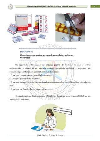 Prof. Herbert Cristian de Souza
41Apostila de Introdução à Farmácia – 2015-01 – Unipac Araguari
Os fracionados estão sujeitos aos mesmos padrões de produção de todos os outros
medicamentos à disposição no mercado nacional, garantindo qualidade e segurança aos
consumidores. São benefícios dos medicamentos fracionados:
• O paciente compra apenas a quantidade necessária.
• O paciente economiza no tratamento.
• O paciente evita os riscos de intoxicação pelo consumo das sobras de medicamentos estocados em
casa.
• O paciente e o Brasil reduzem o desperdício.
O procedimento do fracionamento é efetuado nas farmácias, sob a responsabilidade de um
farmacêutico habilitado.
 