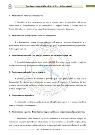Prof. Herbert Cristian de Souza
43Apostila de Introdução à Farmácia – 2015-01 – Unipac Araguari
2. Problemas na forma de administração
O farmacêutico deve esclarecer ao paciente a maneira correta de administrar cada forma
farmacêutica e a correspondente via de administração. O respeito costuma-se detectar casos de
formas utilizadas por vias incorretas, o qual determina que os tratamentos fracassem.
3. Problemas com o medicamento receitado ou solicitado
Se o farmacêutico conhece os seus pacientes, pode detectar, no ato de dispensação, se o
medicamento prescrito está contra-indicado na patologia que o aflige em alguma situação particular:
lactação, gravidez, etc.
4. Problemas relacionados com Reações Adversas aos Medicamentos (RAM)
O farmacêutico deve orientar sobre possíveis RAM, determinar em que ocasiões o paciente
deve voltar ao médico, no caso em que estas apareçam e orientar até a prevenção.
5. Problemas relacionados com as interações
A utilização de muitos medicamentos prescritos por vários profissionais faz com que o
farmacêutico deva prestar especial atenção ao aparecimento de interações e à evolução de suas
possíveis consequências. Isto é especialmente grave em grupos de risco, por exemplo: os idosos, as
crianças e as grávidas.
6. Problemas com a posologia
É fundamental constatar em cada receita as indicações posológicas e, eventualmente, fazer
os esclarecimentos correspondentes.
7. Problemas na aquisição de medicamentos por publicidade ou recomendações de terceiros
O farmacêutico deve promover ações de informação e educação sanitária dirigida ao
consumidor ou doente de modo que relativamente aos medicamentos não prescritos se possa fazer
uma opção e não um abuso, esclarecendo sobre as inconveniências das recomendações de um não
 