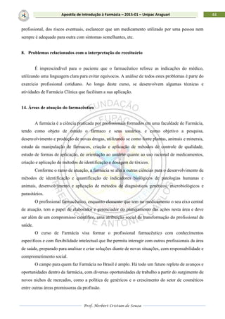 Prof. Herbert Cristian de Souza
44Apostila de Introdução à Farmácia – 2015-01 – Unipac Araguari
profissional, dos riscos eventuais, esclarecer que um medicamento utilizado por uma pessoa nem
sempre é adequado para outra com sintomas semelhantes, etc.
8. Problemas relacionados com a interpretação do receituário
É imprescindível para o paciente que o farmacêutico reforce as indicações do médico,
utilizando uma linguagem clara para evitar equívocos. A análise de todos estes problemas é parte do
exercício profissional cotidiano. Ao longo deste curso, se desenvolvem algumas técnicas e
atividades de Farmácia Clínica que facilitam a sua aplicação.
14. Áreas de atuação do farmacêutico
A farmácia é a ciência praticada por profissionais formados em uma faculdade de Farmácia,
tendo como objeto de estudo o fármaco e seus usuários, e como objetivo a pesquisa,
desenvolvimento e produção de novas drogas, utilizando se como fonte plantas, animais e minerais,
estudo da manipulação de fármacos, criação e aplicação de métodos de controle de qualidade,
estudo de formas de aplicação, de orientação ao usuário quanto ao uso racional de medicamentos,
criação e aplicação de métodos de identificação e dosagem de tóxicos.
Conforme o ramo de atuação, a farmácia se alia a outras ciências para o desenvolvimento de
métodos de identificação e quantificação de indicadores biológicos de patologias humanas e
animais, desenvolvimento e aplicação de métodos de diagnósticos genéticos, microbiológicos e
parasitários.
O profissional farmacêutico, enquanto elemento que tem no medicamento o seu eixo central
de atuação, tem o papel de elaborador e gerenciador do planejamento das ações nesta área e deve
ser além de um compromisso científico, uma atribuição social de transformação do profissional de
saúde.
O curso de Farmácia visa formar o profissional farmacêutico com conhecimentos
específicos e com flexibilidade intelectual que lhe permita interagir com outros profissionais da área
de saúde, preparado para analisar e criar soluções diante de novas situações, com responsabilidade e
comprometimento social.
O campo para quem faz Farmácia no Brasil é amplo. Há todo um futuro repleto de avanços e
oportunidades dentro da farmácia, com diversas oportunidades de trabalho a partir do surgimento de
novos nichos de mercados, como a política de genéricos e o crescimento do setor de cosméticos
entre outras áreas promissoras da profissão.
 