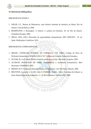 Prof. Herbert Cristian de Souza
45Apostila de Introdução à Farmácia – 2015-01 – Unipac Araguari
15. Referências bibliográficas
BIBLIOGRAFIA BÁSICA
1. EDLER, F.C. Boticas & Pharmacias: uma história ilustrada da farmácia no Brasil. Rio de
Janeiro: Casa da Palavra, 2006.
2. REMINGTON, J. Remington: A ciência e a prática da Farmácia. 20. ed. Rio de Janeiro:
Guanabara Koogan, 2004
3. MELO, J.M.S. (ED.). Dicionário de especialidades farmacêuticas: DEF 2009/2010. 38. ed.
Epub -Publicações Científicas, 2010.
BIBLIOGRAFIA COMPLEMENTAR
1. BRASIL. CONSELHO FEDERAL DE FARMÁCIA. CFF (ORG.) Código de Ética da
Profissão Farmacêutica: RESOLUÇÃO nº 417. Editora do Conselho Federal de Farmácia.
2. SCLIAR, M. et all. Saúde Pública: histórias, políticas e revolta. São Paulo: Scipione, 2002.
3. ACURCIO, FRANCISCO DE ASSIS. Medicamentos e Assistência Farmacêutica. Belo
Horizonte: COOPMED, 2003.
4. BISSON, M. P. Farmácia Clínica & Atenção Farmacêutica. 2 ed. São Paulo: Manole, 2006.
5. BRUNTON, Laurence L; LAZO, John S; PARKER, Keith L. (Eds.). Goodman & Gilman: as
bases farmacológicas da terapêutica. 11. ed. Rio de Janeiro: McGraw-Hill, 2006.
 