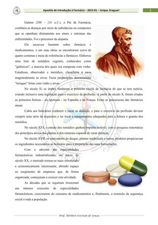 Prof. Herbert Cristian de Souza
5Apostila de Introdução à Farmácia – 2015-01 – Unipac Araguari
Galeno (200 – 131 a.C.), o Pai da Farmácia,
combatia as doenças por meio de substâncias ou compostos
que se opunham diretamente aos sinais e sintomas das
enfermidades. Foi o precursor da alopatia.
Ele escreveu bastante sobre farmácia e
medicamentos, e em suas obras se encontraram cerca de
quatro centenas e meia de referências a fármacos. Elaborou
uma lista de remédios vegetais, conhecidos como
"galênicos", a maioria dos quais era composta com vinho.
Estudioso, observador e metódico, classificou e usou
magistralmente as ervas. Fazia preparações denominadas
"teriagas" feitas com vinho e ervas.
No século II, os árabes fundaram a primeira escola de farmácia de que se tem notícia,
criando inclusive uma legislação para o exercício da profissão. A partir do século X, foram criadas
as primeiras boticas - ou apotecas - na Espanha e na França. Eram as precursoras das farmácias
atuais.
Cabia aos boticários conhecer e curar as doenças, e para o exercício da profissão deviam
cumprir uma série de requisitos e ter local e equipamentos adequados para a feitura e guarda dos
remédios.
No século XVI, o estudo dos remédios ganhou impulso notável, com a pesquisa sistemática
dos princípios ativos das plantas e dos minerais capazes de curar doenças.
No século XVII, os mercadores de drogas, plantas medicinais e outros produtos propiciavam
os ingredientes necessários ao boticário para a preparação das suas formulações.
Com o advento das especialidades
farmacêuticas industrializadas, no início do
século XX, o mercado tornou-se mais estruturado
e economicamente interessante, abrindo espaço
ao surgimento de empresas que, de forma
organizada, começaram a exercer esta atividade.
As décadas que se seguiram trouxeram
um número crescente de especialidades
farmacêuticas, crescimento do consumo de medicamentos e, finalmente, a extensão da segurança
social a toda a população.
 