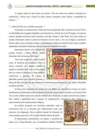 Prof. Herbert Cristian de Souza
7Apostila de Introdução à Farmácia – 2015-01 – Unipac Araguari
E o padre relata em suas cartas aos jesuítas: "Em nós outros tem médicos, boticários ou
enfermeiros... Nossa casa é botica de todos; poucos momentos estão quietos a campainha da
portaria..."
"... todavia fiz-lhe eu os remédios que pude..."
A princípio os medicamentos vinham do reino já preparado. Mas a pirataria do século XVI e
as dificuldades da navegação impediam com frequência a vinda de navios de Portugal, e era preciso
reservar grandes provisões como acontecia com São Vicente e São Paulo. Por estas razões os
jesuítas terminaram sendo os primeiros boticários da nova terra, e nos seus colégios as primeiras
boticas onde o povo encontrava drogas e medicamentos vindos da metrópole bem como, remédios
preparados com plantas medicinais nativas através da terapêutica dos pajés.
Importantes boticas sob a direção dos
jesuítas tiveram a Bahia, Olinda, Recife,
Maranhão, Rio de Janeiro e São Paulo.
"Por muito tempo, diz o padre Serafim
Leite, as farmácias da companhia foram as
únicas existentes em algumas cidades. E
quando se estabeleceram outras, as dos padres,
pela sua notável experiência e longa tradição,
mantiveram a primazia. O colégio do
Maranhão possuía uma farmácia flutuante, a
Botica do Mar, bem provida, que abastecia de medicamentos os lugares da costa, desde o Maranhão
até Belém do Pará".
A botica mais importante dos jesuítas foi a da Bahia, sua importância a tornou um centro
distribuidor de medicamentos para as demais boticas dos vários colégios de norte a sul do país. Para
isso, e como a Bahia mantivesse maiores contatos com a metrópole, os padres conservavam a botica
bem sortida e aparelhada para o preparo de medicamentos, iniciando-se nela, inclusive, o
aproveitamento das matérias primas indígena.
Os jesuítas possuíam um receituário particular, onde se
encontravam não só as fórmulas dos medicamentos como seus
processos de preparação. Havia também método de obtenção de
certos produtos químicos, como a pedra infernal (nitrato de prata).
O medicamento extraordinário, no entanto, a penicilina da
época, era a Tríaga Brasílica, que se manipulava mediante fórmula
 
