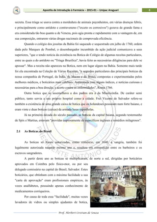 Prof. Herbert Cristian de Souza
8Apostila de Introdução à Farmácia – 2015-01 – Unipac Araguari
secreta. Essa tríaga se usava contra a mordedura de animais peçonhentos, em várias doenças febris,
e principalmente como antídoto e contraveneno ("exceto os corrosivos") gozava de grande fama e
era considerada tão boa quanto a de Veneza, pois agia pronta e rapidamente com a vantagem de, em
sua composição, entrarem várias drogas nacionais de comprovada eficiência.
Quando o colégio dos jesuítas da Bahia foi saqueado e sequestrado em julho de 1760, ordem
dada pelo Marques de Pombal, o desembargador incumbido da ação judicial comunicava a seus
superiores, "que o tendo notícia da existência na Botica do Colégio de algumas receitas particulares,
entre as quais a do antídoto ou "Tríaga Brazílica", havia feito as necessárias diligências para dele se
apossar". Mas a receita não apareceu na Botica, nem em lugar algum na Bahia. Somente mais tarde
foi ela encontrada na Coleção de Várias Receitas, "e segredos particulares das principais boticas da
nossa companhia de Portugal, da Índia, de Macau e do Brasil, compostas e experimentadas pelos
melhores médicos, e boticários mais célebres. Aumentada com alguns índices, e notícias curiosas e
necessárias para a boa direção, e acerto contra as enfermidades", Roma 1766.
Outra botica que se assemelhava a dos padres era a da Misericórdia. De caráter semi
público, tanto servia a seu próprio hospital como a cidade. Frei Vicente de Salvador refere-se
também a existência de uma grande caixa de botica que os holandeses possuíam num forte baiano, e
eram vinte e duas boticas (caixas) da armada lusas espanholas.
Já na primeira década do século passado, as boticas da capital baiana, segundo testemunho
de Spix e Martius, estavam "providas copiosamente de específicos ingleses e remédios milagrosos".
2.1 As Boticas do Brasil
As boticas só foram autorizadas, como comércio, em 1640, a sangria, também foi
legalmente autorizada naquele mesmo ano e, resultou em competição entre os barbeiros e os
escravos sangradores.
A partir deste ano as boticas se multiplicaram, de norte a sul, dirigidas por boticários
aprovados em Coimbra pelo físico-mor, ou por seu
delegado comissário na capital do Brasil, Salvador. Estes
boticários, que obtinham com a máxima facilidade a sua
"carta de aprovação" eram profissionais empíricos, às
vezes analfabetos, possuindo apenas conhecimento de
medicamentos corriqueiros.
Por causa de toda essa "facilidade", muitas vezes
lavadores de vidros ou simples ajudantes de botica,
 