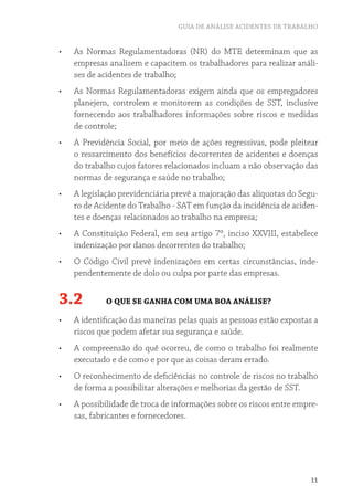 GUIA DE ANÁLISE ACIDENTES DE TRABALHO
11
•	 As Normas Regulamentadoras (NR) do MTE determinam que as
empresas analisem e capacitem os trabalhadores para realizar análi-
ses de acidentes de trabalho;
•	 As Normas Regulamentadoras exigem ainda que os empregadores
planejem, controlem e monitorem as condições de SST, inclusive
fornecendo aos trabalhadores informações sobre riscos e medidas
de controle;
•	 A Previdência Social, por meio de ações regressivas, pode pleitear
o ressarcimento dos benefícios decorrentes de acidentes e doenças
do trabalho cujos fatores relacionados incluam a não observação das
normas de segurança e saúde no trabalho;
•	 A legislação previdenciária prevê a majoração das alíquotas do Segu-
ro de Acidente do Trabalho - SAT em função da incidência de aciden-
tes e doenças relacionados ao trabalho na empresa;
•	 A Constituição Federal, em seu artigo 7º, inciso XXVIII, estabelece
indenização por danos decorrentes do trabalho;
•	 O Código Civil prevê indenizações em certas circunstâncias, inde-
pendentemente de dolo ou culpa por parte das empresas.
3.2 O QUE SE GANHA COM UMA BOA ANÁLISE?
•	 A identificação das maneiras pelas quais as pessoas estão expostas a
riscos que podem afetar sua segurança e saúde.
•	 A compreensão do quê ocorreu, de como o trabalho foi realmente
executado e de como e por que as coisas deram errado.
•	 O reconhecimento de deficiências no controle de riscos no trabalho
de forma a possibilitar alterações e melhorias da gestão de SST.
•	 A possibilidade de troca de informações sobre os riscos entre empre-
sas, fabricantes e fornecedores.
 