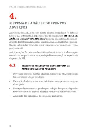 GUIA DE ANÁLISE ACIDENTES DE TRABALHO
12
4.
SISTEMA DE ANÁLISE DE EVENTOS
ADVERSOS
A necessidade da análise de um evento adverso específico já foi definida
neste Guia. Entretanto, é importante que se organize um SISTEMA DE
ANÁLISE DE EVENTOS ADVERSOS no qual seja valorizado o conhe-
cimento dos fatores relacionados a vários acidentes, incidentes e circuns-
tâncias indesejadas ocorridos numa empresa, setor econômico, região
geográfica, etc.
As informações decorrentes das análises de vários eventos adversos po-
tencializam a capacidade de solução de problemas e ampliam a qualidade
da gestão de SST.
4.1 BENEFÍCIOS RESULTANTES DE UM SISTEMA DE
ANÁLISE DE EVENTOS ADVERSOS
•	 Prevenção de outros eventos adversos, similares ou não, que possam
ter os mesmos fatores geradores.
•	 Prevenção de danos ambientais e de impactos negativos na imagem
da empresa.
•	 Evitar perdas econômicas geradas pela redução da capacidade produ-
tiva decorrentes de eventos adversos repetidos e por indenizações.
•	 Ampliação das habilidades de solução de problemas.
 