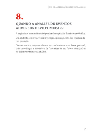 GUIA DE ANÁLISE ACIDENTES DE TRABALHO
17
8.
QUANDO A ANÁLISE DE EVENTOS
ADVERSOS DEVE COMEÇAR?
A urgência de uma análise vai depender da magnitude dos riscos envolvidos.
Um acidente sempre deve ser investigado prontamente, por envolver da-
nos pessoais.
Outros eventos adversos devem ser analisados o mais breve possível,
pois a motivação e a memória de fatos recentes são fatores que ajudam
no desenvolvimento da análise.
 