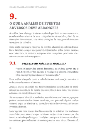 GUIA DE ANÁLISE ACIDENTES DE TRABALHO
18
9.
O QUE A ANÁLISE DE EVENTOS
ADVERSOS DEVE ABRANGER?
A análise deve abranger todos os dados disponíveis na cena do evento,
os relatos das vítimas e de seus companheiros de trabalho, além de in-
formações documentais, tais como avaliações de risco, procedimentos e
instruções de trabalho.
Deve ainda examinar o histórico de eventos adversos no sistema de aná-
lise e também, sempre que possível, informações sobre outros eventos
ocorridos com os mesmos equipamentos, máquinas, processos, etc.,
mesmo que em outras empresas.
9.1 O QUE FAZ UMA ANÁLISE SER ADEQUADA?
“Para se livrar das ervas daninhas, você deve cavar até a
raiz. Se você cortar apenas a folhagem a planta se manterá
viva e sempre poderá crescer novamente.”
Uma análise adequada revela a rede de fatores em interação e evidencia
os fatores subjacentes e latentes.
Análises que se encerram nos fatores imediatos identificados na proxi-
midade da ocorrência do evento não contribuem para evitar que outros
acidentes ou incidentes ocorram.
Somente com a identificação dos fatores subjacentes e latentes, que pro-
piciam a existência dos fatores imediatos, será possível adquirir conhe-
cimento capaz de eliminar ou controlar o risco de ocorrência de outros
eventos adversos.
Lidar apenas com fatores imediatos resulta no máximo em mudanças
superficiais, mas, com o tempo, os fatores subjacentes e latentes que não
foram abordados podem gerar condições para que outros eventos adver-
sos ocorram, possivelmente com consequências mais sérias. É essencial,
 