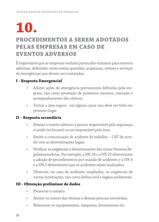 GUIA DE ANÁLISE ACIDENTES DE TRABALHO
20
10.
PROCEDIMENTOS A SEREM ADOTADOS
PELAS EMPRESAS EM CASO DE
EVENTOS ADVERSOS
É importante que as empresas tenham protocolos mínimos para eventos
adversos, definindo, entre outras questões, as pessoas, setores e serviços
de emergências que devem ser contatados.
I - Resposta Emergencial
•	 Adotar ações de emergência previamente definidas pela em-
presa, tais como prestação de primeiros socorros, remoção e
acompanhamento das vítimas.
•	 Tornar a área segura - em alguns casos isso deve ser feito em
primeiro lugar.
II – Resposta secundária
•	 Relatar o evento adverso à pessoa responsável pela segurança
e saúde (se houver) ou ao responsável pela área.
•	 Emitir a comunicação de acidente de trabalho – CAT de acor-
do com as determinações legais.
•	 Verificar as exigências e determinações das várias Normas Re-
gulamentadoras. Por exemplo, a NR 18 e a NR 22 determinam
a adoção de procedimentos por ocasião de acidentes e a NR 4
e a NR 5 determinam que os acidentes sejam analisados.
•	 Observar, no caso de acidentes ampliados, as exigências de
outras instituições, tais como defesa civil e órgãos ambientais.
III - Obtenção preliminar de dados
•	 Preservar o cenário.
•	 Anotar os nomes das vítimas e demais pessoas envolvidas.
•	 Relacionar os equipamentos, máquinas, ferramentas etc.
 