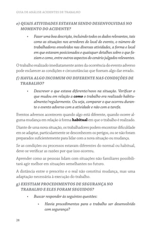 GUIA DE ANÁLISE ACIDENTES DE TRABALHO
28
e) QUAIS ATIVIDADES ESTAVAM SENDO DESENVOLVIDAS NO
MOMENTO DO ACIDENTE?
•	 Fazer uma boa descrição, incluindo todos os dados relevantes, tais
como as situações nos arredores do local do evento, o número de
trabalhadores envolvidos nas diversas atividades, a forma e local
em que estavam posicionados e quaisquer detalhes sobre o que fa-
ziam e como, entre outros aspectos do cenário julgados relevantes.
Otrabalhorealizadoimediatamenteantesdaocorrênciadoeventoadverso
pode esclarecer as condições e circunstâncias que fizeram algo dar errado.
f) HAVIA ALGO INCOMUM OU DIFERENTE NAS CONDIÇÕES DE
TRABALHO?
•	 Descrever o que estava diferente/novo na situação. Verificar o
que mudou em relação a como o trabalho era realizado habitu-
almente/regularmente. Ou seja, comparar o que ocorreu duran-
te o evento adverso com a atividade e não com a tarefa.
Eventos adversos acontecem quando algo está diferente, quando ocorre al-
guma mudança em relação à forma habitual em que o trabalho é realizado.
Diante de uma nova situação, os trabalhadores podem encontrar dificuldade
em se adaptar, particularmente se desconhecem os perigos, ou se não foram
preparados suficientemente para lidar com a nova situação ou mudança.
Se as condições ou processos estavam diferentes do normal ou habitual,
deve-se verificar as razões por que isso ocorreu.
Aprender como as pessoas lidam com situações não familiares possibili-
tará agir melhor em situações semelhantes no futuro.
A distância entre o prescrito e o real não constitui mudança, mas uma
adaptação necessária à execução do trabalho.
g) EXISTIAM PROCEDIMENTOS DE SEGURANÇA NO
TRABALHO E ELES FORAM SEGUIDOS?
•	 Buscar responder às seguintes questões:
•	 Havia procedimentos para o trabalho ser desenvolvido
com segurança?
 