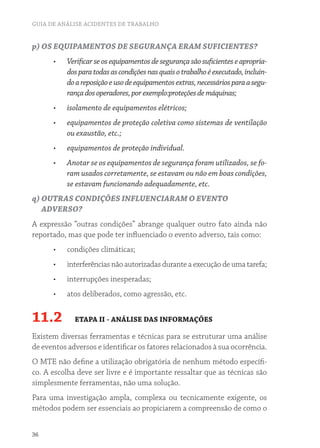 GUIA DE ANÁLISE ACIDENTES DE TRABALHO
36
p) OS EQUIPAMENTOS DE SEGURANÇA ERAM SUFICIENTES?
•	 Verificarseosequipamentosdesegurançasãosuficienteseapropria-
dosparatodasascondiçõesnasquaisotrabalhoéexecutado,incluin-
doareposiçãoeusodeequipamentosextras,necessáriosparaasegu-
rançadosoperadores,porexemplo:proteçõesdemáquinas;
•	 isolamento de equipamentos elétricos;
•	 equipamentos de proteção coletiva como sistemas de ventilação
ou exaustão, etc.;
•	 equipamentos de proteção individual.
•	 Anotar se os equipamentos de segurança foram utilizados, se fo-
ram usados corretamente, se estavam ou não em boas condições,
se estavam funcionando adequadamente, etc.
q) OUTRAS CONDIÇÕES INFLUENCIARAM O EVENTO
ADVERSO?
A expressão “outras condições” abrange qualquer outro fato ainda não
reportado, mas que pode ter influenciado o evento adverso, tais como:
•	 condições climáticas;
•	 interferências não autorizadas durante a execução de uma tarefa;
•	 interrupções inesperadas;
•	 atos deliberados, como agressão, etc.
11.2 ETAPA II - ANÁLISE DAS INFORMAÇÕES
Existem diversas ferramentas e técnicas para se estruturar uma análise
de eventos adversos e identificar os fatores relacionados à sua ocorrência.
O MTE não define a utilização obrigatória de nenhum método específi-
co. A escolha deve ser livre e é importante ressaltar que as técnicas são
simplesmente ferramentas, não uma solução.
Para uma investigação ampla, complexa ou tecnicamente exigente, os
métodos podem ser essenciais ao propiciarem a compreensão de como o
 