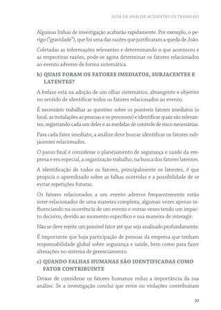 GUIA DE ANÁLISE ACIDENTES DE TRABALHO
39
Algumas linhas de investigação acabarão rapidamente. Por exemplo, o pe-
rigo (“gravidade”), que foi uma das razões que justificaram a queda de João.
Coletadas as informações relevantes e determinando o que aconteceu e
as respectivas razões, pode-se agora determinar os fatores relacionados
ao evento adverso de forma sistemática.
b) QUAIS FORAM OS FATORES IMEDIATOS, SUBJACENTES E
LATENTES?
A ênfase está na adoção de um olhar sistemático, abrangente e objetivo
no sentido de identificar todos os fatores relacionados ao evento.
É necessário trabalhar as questões sobre os possíveis fatores imediatos (o
local, as instalações as pessoas e os processos) e identificar quais são relevan-
tes, registrando cada um deles e as medidas de controle de risco necessárias.
Para cada fator imediato, a análise deve buscar identificar os fatores sub-
jacentes relacionados.
O passo final é considerar o planejamento de segurança e saúde da em-
presa e em especial, a organização trabalho, na busca dos fatores latentes.
A identificação de todos os fatores, principalmente os latentes, é que
propicia o aprendizado sobre as falhas ocorridas e a possibilidade de se
evitar repetições futuras.
Os fatores relacionados a um evento adverso frequentemente estão
inter-relacionados de uma maneira complexa, algumas vezes apenas in-
fluenciando na ocorrência de um evento e outras vezes tendo um impac-
to decisivo, devido ao momento específico e sua maneira de interagir.
Não se deve rejeite um possível fator até que seja analisado profundamente.
É importante que haja participação de pessoas da empresa que tenham
responsabilidade global sobre segurança e saúde, bem como para fazer
alterações no sistema de gerenciamento.
c) QUANDO FALHAS HUMANAS SÃO IDENTIFICADAS COMO
FATOR CONTRIBUINTE
Deixar de considerar os fatores humanos reduz a importância da sua
análise. Se a investigação conclui que erros ou violações contribuíram
 