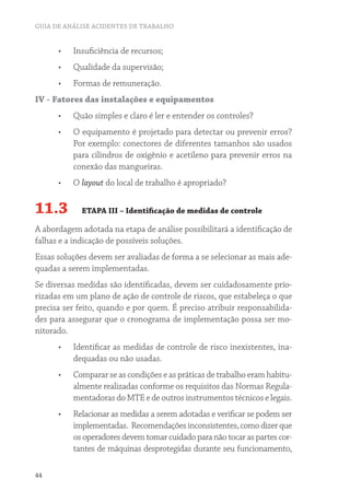 GUIA DE ANÁLISE ACIDENTES DE TRABALHO
44
•	 Insuficiência de recursos;
•	 Qualidade da supervisão;
•	 Formas de remuneração.
IV - Fatores das instalações e equipamentos
•	 Quão simples e claro é ler e entender os controles?
•	 O equipamento é projetado para detectar ou prevenir erros?
Por exemplo: conectores de diferentes tamanhos são usados
para cilindros de oxigênio e acetileno para prevenir erros na
conexão das mangueiras.
•	 O layout do local de trabalho é apropriado?
11.3 ETAPA III – Identificação de medidas de controle
A abordagem adotada na etapa de análise possibilitará a identificação de
falhas e a indicação de possíveis soluções.
Essas soluções devem ser avaliadas de forma a se selecionar as mais ade-
quadas a serem implementadas.
Se diversas medidas são identificadas, devem ser cuidadosamente prio-
rizadas em um plano de ação de controle de riscos, que estabeleça o que
precisa ser feito, quando e por quem. É preciso atribuir responsabilida-
des para assegurar que o cronograma de implementação possa ser mo-
nitorado.
•	 Identificar as medidas de controle de risco inexistentes, ina-
dequadas ou não usadas.
•	 Comparar se as condições e as práticas de trabalho eram habitu-
almente realizadas conforme os requisitos das Normas Regula-
mentadoras do MTE e de outros instrumentos técnicos e legais.
•	 Relacionar as medidas a serem adotadas e verificar se podem ser
implementadas. Recomendaçõesinconsistentes,comodizerque
os operadores devem tomar cuidado para não tocar as partes cor-
tantes de máquinas desprotegidas durante seu funcionamento,
 