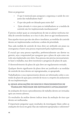 GUIA DE ANÁLISE ACIDENTES DE TRABALHO
48
Deve-se perguntar:
•	 O que é essencial para assegurar a segurança e saúde do con-
junto dos trabalhadores hoje?
•	 O que não pode ser deixado para outro dia?
•	 Quão elevado é o risco para os trabalhadores se a medida de
controle não for implementada imediatamente?
É preciso avaliar quais as consequências de não se adotar nenhuma me-
dida de controle imediata: se o risco é alto, deve-se agir imediatamente.
Para aqueles riscos que não são altos e imediatos, as medidas de controle
devem ser implementadas conforme a ordem de prioridade.
Para cada medida de controle de risco deve ser atribuído um prazo ou
cronograma e haver uma pessoa responsável pela implementação.
É crucial que uma pessoa específica, preferencialmente um diretor ou
gerente, seja o responsável por assegurar que o plano de ação como um
todo seja implantado com êxito. Essa pessoa não precisa necessariamen-
te fazer o trabalho, mas deve monitorar o progresso do plano de ação.
O desenvolvimento do plano de ação deve ser regularmente revisado.
Qualquer desvio significante do plano deve ser justificado e as medidas
de controle de risco devem ser reprogramadas, se apropriado.
Trabalhadores e seus representantes devem ser informados sobre o con-
teúdo do plano de ação para controle de riscos e a respeito do andamento
de sua implementação.
b) QUAIS AVALIAÇÕES DE RISCOS E PROCEDIMENTOS DE
TRABALHO PRECISAM SER REVISADOS E ATUALIZADOS?
As avaliações de riscos e procedimentos de trabalho devem ser revisadas
após um evento adverso.
Os resultados da análise devem indicar áreas da avaliação de risco que
devem ser melhoradas.
É importante perguntar quais resultados da investigação falam sobre as
avaliações de riscos em geral. Elas são realmente apropriadas e suficientes?
 