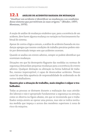 GUIA DE ANÁLISE ACIDENTES DE TRABALHO
50
12.1 ANÁLISE DE ACIDENTES BASEADA EM MUDANÇAS
“Analisar um acidente é identificar as mudanças e as condições
desse sistema que permitiram as suas origens.” (Binder, 1997;
Monteau, 1979).
A noção de análise de mudanças estabelece que, para a ocorrência de um
acidente, deve haver alguma mudança ou variação no funcionamento ha-
bitual do sistema.
Apesar de contra a lógica comum, a análise de acidentes baseada em mu-
danças apregoa que mesmo condições de trabalho precárias podem exis-
tir por determinado tempo sem que acidentes ocorram.
Quando se analisa um evento adverso, sempre se poderá identificar que
ocorreram mudanças.
Situações em que há desrespeito flagrante das medidas ou normas de
segurança demandam pequenas mudanças para a ocorrência do evento
adverso. Qualquer distração ou alteração na forma habitual de traba-
lho, mesmo imperceptível, é capaz de desencadear acidentes. Nesses
casos há uma falsa aparência de responsabilidade do acidentado ou de
outros trabalhadores.
Quanto pior a situação de trabalho, mais simples é culpar o tra-
balhador.
Todas as pessoas se distraem durante a realização das suas ativida-
des laborais e não é apropriado fundamentar a segurança na atenção,
como se observa na figura abaixo, em que se recomenda que o traba-
lhador esteja atento ao operar uma prensa, mas não se indica nenhu-
ma medida que impeça o acesso dos membros superiores à zona de
risco da máquina.
 