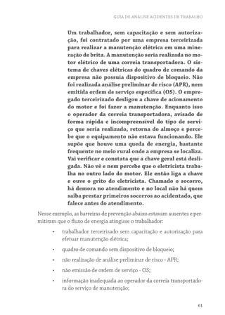 GUIA DE ANÁLISE ACIDENTES DE TRABALHO
61
Um trabalhador, sem capacitação e sem autoriza-
ção, foi contratado por uma empresa terceirizada
para realizar a manutenção elétrica em uma mine-
ração de brita. A manutenção seria realizada no mo-
tor elétrico de uma correia transportadora. O sis-
tema de chaves elétricas do quadro de comando da
empresa não possuía dispositivo de bloqueio. Não
foi realizada análise preliminar de risco (APR), nem
emitida ordem de serviço específica (OS). O empre-
gado terceirizado desligou a chave de acionamento
do motor e foi fazer a manutenção. Enquanto isso
o operador da correia transportadora, avisado de
forma rápida e incompreensível do tipo de servi-
ço que seria realizado, retorna do almoço e perce-
be que o equipamento não estava funcionando. Ele
supõe que houve uma queda de energia, bastante
frequente no meio rural onde a empresa se localiza.
Vai verificar e constata que a chave geral está desli-
gada. Não vê e nem percebe que o eletricista traba-
lha no outro lado do motor. Ele então liga a chave
e ouve o grito do eletricista. Chamado o socorro,
há demora no atendimento e no local não há quem
saiba prestar primeiros socorros ao acidentado, que
falece antes do atendimento.
Nesse exemplo, as barreiras de prevenção abaixo estavam ausentes e per-
mitiram que o fluxo de energia atingisse o trabalhador:
•	 trabalhador terceirizado sem capacitação e autorização para
efetuar manutenção elétrica;
•	 quadro de comando sem dispositivo de bloqueio;
•	 não realização de análise preliminar de risco - APR;
•	 não emissão de ordem de serviço - OS;
•	 informação inadequada ao operador da correia transportado-
ra do serviço de manutenção;
 