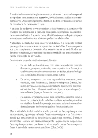GUIA DE ANÁLISE ACIDENTES DE TRABALHO
64
A maioria desses constrangimentos não podem ser constatados a priori
e só podem ser discernidos a posteriori, revelados nas atividades dos tra-
balhadores. Os constrangimentos também podem ser revelados quando
da ocorrência de eventos adversos.
A análise de acidentes deve identificar as características da situação de
trabalho que orientaram a maneira pela qual os operadores desenvolve-
ram suas atividades. É a partir dessa identificação que as hipóteses para
a compreensão dos eventos adversos podem ser elaboradas.
A atividade de trabalho, com suas variabilidades, é o elemento central
que organiza e estrutura os componentes de trabalho. É uma resposta
aos constrangimentos determinados exteriormente ao trabalhador. As
dimensões técnicas, econômicas e sociais do trabalho só existem efetiva-
mente em função da atividade.
Os determinantes da atividade de trabalho são:
•	 De um lado, os trabalhadores com suas características pessoais
(humanas, psíquicas, culturais), suas experiências e formação e
também seus estados momentâneos de fadiga, ritmos biológi-
cos, capacidades de compreensão, entre outros;
•	 De outro, a empresa, com suas regras de funcionamento, seus
objetivos, suas ferramentas, definições temporais (ritmos, ho-
rários, jornadas), organização do trabalho (instruções, distribui-
ções de tarefas, critérios de qualidade, tipos de aprendizagem) e
seu ambiente (espaços, fatores de risco, etc.);
•	 No centro, organizando esses dois conjuntos, questões como a
forma de contratação do trabalho, o salário, as tarefas prescritas
e a atividade de trabalho, ou seja, a maneira pela qual os trabalha-
dores alcançam os objetivos que lhes foram designados.
Mas a atividade inclui também aquilo que não se faz, aquilo que não
se pode fazer, aquilo que se busca fazer sem conseguir – os fracassos –
aquilo que teria querido ou podido fazer, aquilo que se pensa. É preciso
acrescentar – o que é um paradoxo frequente – aquilo que se faz para não
fazer aquilo que se tem que fazer ou ainda aquilo que se faz sem querer
fazer. A atividade se traduz em conflitos. (Clot, 2006)
 