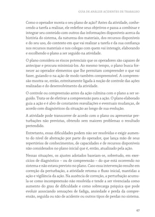 GUIA DE ANÁLISE ACIDENTES DE TRABALHO
67
Como o operador monta o seu plano de ação? Antes da atividade, conhe-
cendo a tarefa a realizar, ele redefine seus objetivos e passa a combinar e
integrar seu conteúdo com outros das informações disponíveis acerca da
história do sistema, da natureza dos materiais, dos recursos disponíveis
e do seu uso, do contexto em que vai realizar a tarefa e da sua confiança
nos recursos materiais e nos colegas com quem vai interagir, elaborando
e escolhendo o plano a ser seguido na atividade.
O plano considera os riscos potenciais que os operadores são capazes de
antecipar e procura minimizá-los. Ao mesmo tempo, o plano busca for-
necer ao operador elementos que lhe permitam compreender o que vai
fazer, guiando-o na ação de modo também compreensível. A compreen-
são mostra-se, então, estreitamente ligada à noção de controle das ações
realizadas e do desenvolvimento da atividade.
O controle ou compreensão antes da ação culmina com o plano a ser se-
guido. Trata-se de efetivar a compreensão para a ação. O plano elaborado
guia a ação e é alvo de constantes reavaliações e eventuais mudanças, de
acordo com diagnósticos da situação ao longo de sua evolução.
A atividade pode transcorrer de acordo com o plano ou apresentar per-
turbações não previstas, obtendo sem maiores problemas o resultado
pretendido.
Entretanto, essas dificuldades podem não ser resolvidas e exigir aumen-
to do nível de abstração por parte do operador, que lança mão de seus
repertórios de conhecimentos, de capacidades e de recursos disponíveis
não considerados no plano inicial que é, então, atualizado pela ação.
Nessas situações, os ajustes adotados baseiam-se, sobretudo, em exer-
cícios de diagnóstico – ou de compreensão – do que está ocorrendo no
sistema e não estava previsto no plano. Caso essa intervenção resulte em
correção da perturbação, a atividade retoma o fluxo inicial, mantidas a
ação e vigilância da ação. Na ausência de correção, a perturbação acumu-
la-se como incompreensão não resolvida e tende a ser vivenciada como
aumento do grau de dificuldade e como sobrecarga psíquica que pode
evoluir associando sensações de fadiga, ansiedade e perda da compre-
ensão, seguida ou não de acidente ou outros tipos de perdas no sistema.
 