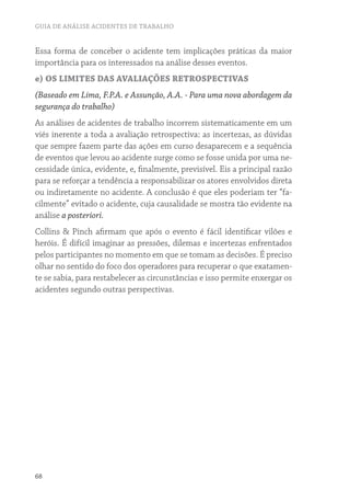 GUIA DE ANÁLISE ACIDENTES DE TRABALHO
68
Essa forma de conceber o acidente tem implicações práticas da maior
importância para os interessados na análise desses eventos.
e) OS LIMITES DAS AVALIAÇÕES RETROSPECTIVAS
(Baseado em Lima, F.P.A. e Assunção, A.A. - Para uma nova abordagem da
segurança do trabalho)
As análises de acidentes de trabalho incorrem sistematicamente em um
viés inerente a toda a avaliação retrospectiva: as incertezas, as dúvidas
que sempre fazem parte das ações em curso desaparecem e a sequência
de eventos que levou ao acidente surge como se fosse unida por uma ne-
cessidade única, evidente, e, finalmente, previsível. Eis a principal razão
para se reforçar a tendência a responsabilizar os atores envolvidos direta
ou indiretamente no acidente. A conclusão é que eles poderiam ter “fa-
cilmente” evitado o acidente, cuja causalidade se mostra tão evidente na
análise a posteriori.
Collins & Pinch afirmam que após o evento é fácil identificar vilões e
heróis. É difícil imaginar as pressões, dilemas e incertezas enfrentados
pelos participantes no momento em que se tomam as decisões. É preciso
olhar no sentido do foco dos operadores para recuperar o que exatamen-
te se sabia, para restabelecer as circunstâncias e isso permite enxergar os
acidentes segundo outras perspectivas.
 