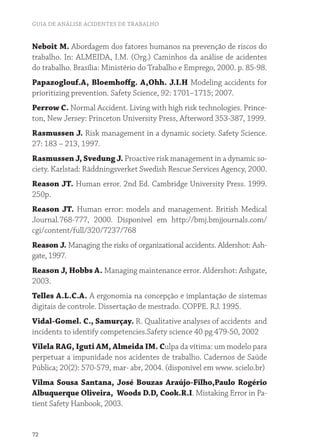 GUIA DE ANÁLISE ACIDENTES DE TRABALHO
72
Neboit M. Abordagem dos fatores humanos na prevenção de riscos do
trabalho. In: ALMEIDA, I.M. (Org.) Caminhos da análise de acidentes
do trabalho. Brasília: Ministério do Trabalho e Emprego, 2000. p. 85-98.
Papazoglouf.A, Bloemhoffg. A,Ohh. J.I.H Modeling accidents for
prioritizing prevention. Safety Science, 92: 1701–1715; 2007.
Perrow C. Normal Accident. Living with high risk technologies. Prince-
ton, New Jersey: Princeton University Press, Afterword 353-387, 1999.
Rasmussen J. Risk management in a dynamic society. Safety Science.
27: 183 – 213, 1997.
Rasmussen J, Svedung J. Proactive risk management in a dynamic so-
ciety. Karlstad: Räddningsverket Swedish Rescue Services Agency, 2000.
Reason JT. Human error. 2nd Ed. Cambridge University Press. 1999.
250p.
Reason JT. Human error: models and management. British Medical
Journal.768-777, 2000. Disponível em http://bmj.bmjjournals.com/
cgi/content/full/320/7237/768
Reason J. Managing the risks of organizational accidents. Aldershot: Ash-
gate, 1997.
Reason J, Hobbs A. Managing maintenance error. Aldershot: Ashgate,
2003.
Telles A.L.C.A. A ergonomia na concepção e implantação de sistemas
digitais de controle. Dissertação de mestrado. COPPE. RJ. 1995.
Vidal-Gomel. C., Samurçay. R. Qualitative analyses of accidents and
incidents to identify competencies.Safety science 40 pg 479-50, 2002
Vilela RAG, Iguti AM, Almeida IM. Culpa da vítima: um modelo para
perpetuar a impunidade nos acidentes de trabalho. Cadernos de Saúde
Pública; 20(2): 570-579, mar- abr, 2004. (disponível em www. scielo.br)
Vilma Sousa Santana, José Bouzas Araújo-Filho,Paulo Rogério
Albuquerque Oliveira, Woods D.D, Cook.R.I. Mistaking Error in Pa-
tient Safety Hanbook, 2003.
 