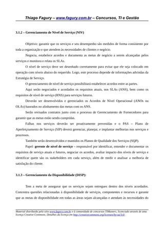 Thiago Fagury – www.fagury.com.br – Concursos, TI e Gestão


3.1.2 – Gerenciamento de Nível de Serviço (NIV)


        Objetivo: garantir que os serviços e seu desempenho são medidos de forma consistente por
toda a organização e que atendem às necessidades de clientes e negócio.
        Negocia, estabelece acordos e documenta as metas de negócio a serem alcançadas pelos
serviços e monitora e relata os SLAs.
        O nível de serviço deve ser desenhado corretamente para evitar que ele seja colocado em
operação com níveis abaixo do requerido. Logo, este processo depende de informações advindas da
Estratégia de Serviço.
        O gerenciamento de nível de serviço possibilitará estabelecer acordos entre as partes.
        Aqui serão negociados e acordados os requisitos atuais, nos SLAs (ANS), bem como os
requisitos de nível de serviço (RNS) para serviços futuros.
        Deverão ser desenvolvidos e gerenciados os Acordos de Nível Operacional (ANOs ou
OLAs) baseados no alinhamento das metas com os ANS.
        Serão revisados contratos junto com o processo de Gerenciamento de Fornecedores para
garantir que as metas estão sendo cumpridas.
        Falhas nos serviços deverão ser proativamente prevenidas e o PAS – Plano de
Aperfeiçoamento de Serviço (SIP) deverá gerenciar, planejar, e implantar melhorias nos serviços e
processos.
        Também serão desenvolvidos e mantidos os Planos de Qualidade dos Serviços (SQP).
        Papel: gerente de nível de serviço – responsável por identificar, entender e documentar os
requisitos de serviço atuais e futuros, negociar os acordos, avaliar impacto dos níveis de serviço e
identificar quem são os stakeholders em cada serviço, além de medir e analisar a melhoria de
satisfação do cliente.


3.1.3 – Gerenciamento da Disponibilidade (DISP):


        Tem a meta de assegurar que os serviços sejam entregues dentro dos níveis acordados.
Concentra questões relacionadas à disponibilidade de serviços, componentes e recursos e garante
que as metas de disponibilidade em todas as áreas sejam alcançadas e atendam às necessidades do



Material distribuído pelo sítio www.fagury.com.br e à comunidade de concursos TIMasters, licenciado através de uma
licença Creative Commons. Detalhes da licença em http://creativecommons.org/licenses/by-sa/3.0/.
 