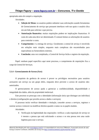Thiago Fagury – www.fagury.com.br – Concursos, TI e Gestão

apropriada antes de cumprir a requisição.
        Atividades:
            •   Seleção de Menu: os usuários podem submeter suas solicitações usando ferramentas
                de Gerenciamento de serviço que possuem interfaces web nas quais o usuário clica
                em um link para solicitar o que precisa.
            •   Autorização financeira: muitas requisições podem ter implicações financeiras. O
                custo de cada uma deve ser determinado. É comum limitar as solicitações de usuários
                para controlar o custo.
            •   Cumprimento: é a entrega do serviço. Geralmente a central de serviço é envolvida
                em soluções mais simples, enquanto mais complexas são encaminhadas para
                especialistas ou fornecedores externos.
            •   Conclusão: uma vez completada, a Central de Serviço fecha o registro da requisição.


        Papel: nenhum papel específico aqui neste processo, o cumprimento de requisições fica a
cargo da Central de Serviços.


5.1.4 - Gerenciamento de Acesso (Ace):


        O propósito da gerência de acesso é prover os privilégios necessários para usuários
acessarem um serviço ou um grupo deles, enquanto deve prevenir o acesso de usuários não-
autorizados.
        O gerenciamento de acesso ajuda a gerenciar a confidencialidade, disponibilidade e
integridade dos dados, além da propriedade intelectual.
        Este processo se preocupa com a identidade (informação única que distingue um indivíduo)
e direitos (configurações que provêm acesso a dados e serviços).
        O processo inclui verificar identidade e titulação, conceder acesso a serviços, registrar e
rastrear acesso e remover ou modificar direitos quando o status ou os papéis mudam.
        Atividades:
            •   Verificação da legitimidade das requisições: verificar a cada requisição de serviço se
                é mesmo a pessoa que está solicitando o acesso e se esta pessoa tem uma razão
                legítima para usar o serviço.


Material distribuído pelo sítio www.fagury.com.br e à comunidade de concursos TIMasters, licenciado através de uma
licença Creative Commons. Detalhes da licença em http://creativecommons.org/licenses/by-sa/3.0/.
 
