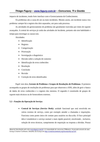 Thiago Fagury – www.fagury.com.br – Concursos, TI e Gestão

impacto de incidentes, tendo forte interface com o Gerenciamento do Conhecimento.
        Os problemas são a causa de um ou mais incidentes. Mesmo assim, um incidente nunca vira
problema: sempre há o registro dos dois separados, um para cada processo.
        As atividades do gerenciamento de problema são geralmente exercidas por times de suporte
avançados. A central de serviços já cuida das ativdades de Incidente, portanto não tem habilidade e
tempo para investigar as causas-raiz.
        Atividades:
            •   Identificação
            •   Registro
            •   Categorização
            •   Priorização
            •   Investigação e diagnóstico
            •   Decisão sobre a solução de contorno
            •   Identificação de erros conhecidos
            •   Resolução
            •   Conclusão
            •   Revisão
            •   Correção de erros identificados


        Papel: tem dois, Gerente de Problema e Grupos de Resoluções de Problemas. O primeiro
acompanha os grupos de resoluções de problemas para que observem o ANS, além de gerir o banco
de dados de erros conhecidos e o registro dos mesmos. O segundo é constituído de grupos de
suporte mais técnicos ou de fornecedores externos.


5.2 – Funções da Operação de Serviço:


            •   Central de Serviços (Service Desk): unidade funcional que está envolvida em
                vários eventos de serviço, como por exemplo atender a chamadas e requisições.
                Funciona como ponto único de contato para usuários no dia-a-dia. O foco principal
                dela é restabelecer o serviço normal o mais rápido possível, envolvendo , inclusive,
                solução de erros técnicos, cumprimento de requisição ou resposta a dúvidas. Possui


Material distribuído pelo sítio www.fagury.com.br e à comunidade de concursos TIMasters, licenciado através de uma
licença Creative Commons. Detalhes da licença em http://creativecommons.org/licenses/by-sa/3.0/.
 