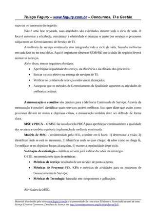Thiago Fagury – www.fagury.com.br – Concursos, TI e Gestão

suportar os processos do negócio.
         Não é uma fase separada, suas atividades são executadas durante todo o ciclo de vida. O
foco é aumentar a eficiência, maximizar a efetividade e otimizar o custo dos serviços e processos
subjacentes ao Gerenciamento de Serviço de TI.
         A melhoria de serviço continuada atua integrando todo o ciclo de vida, fazendo melhorias
em cada fase ou no total delas. Aqui é importante observar SEMPRE que a visão do negócio deverá
nortear os serviços.
         Além disso, tem os seguintes objetivos:
            •   Aperfeiçoar a qualidade do serviço, da eficiência e da eficácia dos processos;
            •   Buscar o custo efetivo na entrega de serviços de TI;
            •   Verificar se os níveis de serviços estão sendo alcançados;
            •   Assegurar que os métodos de Gerenciamento da Qualidade suportem as atividades de
                melhoria contínua.


         A mensuração e a análise são cruciais para a Melhoria Continuada de Serviço. Através da
mensuração é possível identificar quais serviços podem melhorar. Isso quer dizer que assim como
processos devem ter metas e objetivos claros, a mensuração também deve ser definida de forma
clara.
         MSC e PDCA – O MSC faz uso do ciclo PDCA para aperfeiçoar continuamente a qualidade
dos serviços e também a própria implantação da melhoria continuada.
         Modelo de MSC – recomendado pela ITIL, consiste em 6 fases: 1) determinar a visão, 2)
identificar onde se está no momento, 3) identificar onde se quer chegar, 4) saber como se chega lá,
5) verificar se os objetivos foram alcançados, 6) manter a continuidade deste ciclo.
         Validação da estratégia – métricas servem para validar decisões da estratégia.
         O ITIL recomenda três tipos de métricas:
            •   Métricas de serviço: resultado de um serviço de ponta a ponta;
            •   Métricas de Processo: FCs, KPIs e métricas de atividades para os processos de
                Gerenciamento de Serviço;
            •   Métricas de Tecnologia: baseadas em componentes e aplicações.


         Atividades da MSC:


Material distribuído pelo sítio www.fagury.com.br e à comunidade de concursos TIMasters, licenciado através de uma
licença Creative Commons. Detalhes da licença em http://creativecommons.org/licenses/by-sa/3.0/.
 