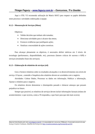 Thiago Fagury – www.fagury.com.br – Concursos, TI e Gestão

        Aqui o ITIL V3 recomenda utilização de Matriz RACI para mapear os papéis definidos
neste processo e atividades endereçadas à equipe.


6.1.2 – Mensuração de Serviços (Mens)


        Objetivos:
            •   Validar decisões que tenham sido tomadas;
            •   Direcionar atividades para o alcance das metas;
            •   Fornecer evidências que justifiquem ações;
            •   Sinalizar a necessidade de ações corretivas.


        Para alcançar plenamente os objetivos, é necessário definir métricas em 3 níveis: de
tecnologia (performance, disponibilidade, etc), processos (fatores críticos de sucesso e KPI) e
serviços (resultados finais dos serviços).


6.1.3 – Elaboração de relatórios de serviços (rel)


        Gera e fornece relatórios sobre os resultados alcançados e os desenvolvimentos nos níveis de
serviço. O layout , conteúdo e frequência dos relatórios devem ser acordados com o negócio.
        Atividades: Coletar Dados, Processar os dados em informação, Publicar a informação,
Ajustar o relatório para o negócio.
        Os relatórios devem demonstrar o desempenho passado e destacar ameaças que possam
prejudicar no futuro.
        Sempre que possível, os relatórios de serviços devem incluir informações factuais (relatos de
acontecimentos: o que ocorreu, como a TI respondeu, o que fazer para que não mais ocorra).




Material distribuído pelo sítio www.fagury.com.br e à comunidade de concursos TIMasters, licenciado através de uma
licença Creative Commons. Detalhes da licença em http://creativecommons.org/licenses/by-sa/3.0/.
 