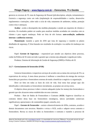 Thiago Fagury – www.fagury.com.br – Concursos, TI e Gestão
gerencia os recursos de TI, trata da Segurança de Pessoal (job-description, seleção, treinamentos) e
Gerencia a segurança como um todo (implantação de responsabilidades e tarefas, desenvolve
regulamentos e instruções, cobre todo o ciclo de vida, tratamento de ambientes, mídias, proteção
contra vírus e ameaças).
Avaliar : avalia o desempenho das medidas planejadas e atende aos requisitos de clientes e
terceiros. Os resultados podem ser usados para atualizar medidas acordadas em consultas com os
clientes e para sugerir mudanças. Pode ser feita de três formas: auto-avaliação, auditorias
internas e auditorias externas.
Manutenção: mantém a parte do ANS que trata de segurança e mantém os planos
detalhados de segurança. É feita baseada nos resultados da avaliação e na análise de mudanças nos
riscos.
Papel: Gerente de Segurança – responsável por atender aos objetivos deste processo,
cuidar da Política de SI como um todo e garantir que a mesma seja adequada e seguida por todos.
Produtos: Sistema de Informação de Gestão de Segurança (SMIS) e Política de SI
3.1.7 – Gerenciamento de fornecedor (FOR)
Gerencia fornecedores e respectivos serviços de acordo com as metas dos serviços de TI e as
expectativas do serviço. A meta desse processo é melhorar a consciência da entrega dos serviços
fornecidos por parceiros e fornecedores externos de modo a beneficiar o negócio e a organização.
Deve ser feito em todas as fases do ciclo de vida. Está nesta fase porque aqui são
identificados e selecionados os fornecedores inicialmente, ao projetar um serviço novo.
O objetivo desse processo é obter o retorno adequado (value for money) dos fornecedores e
garantir que eles alcancem metas estabelecidas em seus contratos.
Produto : Base de Dados de Fornecedores e Contratos (SCD). Sugere-se classificar os
contratos dentro desta base em fornecedores estratégicos, táticos (atividades comerciais
significativas), operacionais e de commodities (papel, cartucho, etc).
Papel – Gerente de Fornecedor – assiste o desenvolvimento de ANSs, contratos, acordos e
demais documentos com terceiros. Mantém e revisa o SCD, avalia e adquire novos contratos e
fornecedores. Revisa os riscos de todos os fornecedores e contratos e mantém o processo de
Material distribuído pelo sítio www.fagury.com.br e à comunidade de concursos TIMasters, licenciado através de uma
licença Creative Commons. Detalhes da licença em http://creativecommons.org/licenses/by-sa/3.0/.
 