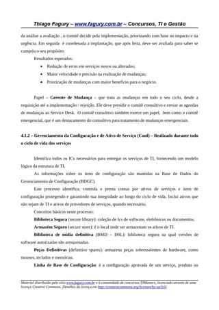 Thiago Fagury – www.fagury.com.br – Concursos, TI e Gestão
da análise a avaliação , o comitê decide pela implementação, priorizando com base no impacto e na
urgência. Em seguida é coordenada a implantação, que após feita, deve ser avaliada para saber se
cumpriu o seu propósito.
Resultados esperados:
• Redução de erros em serviços novos ou alterados;
• Maior velocidade e precisão na realização de mudanças;
• Priorização de mudanças com maior benefício para o negócio.
Papel – Gerente de Mudança – que trata as mudanças em todo o seu ciclo, desde a
requisição até a implementação / rejeição. Ele deve presidir o comitê consultivo e enviar as agendas
de mudanças ao Service Desk. O comitê consultivo também exerce um papel, bem como o comitê
emergencial, que é um destacamento do consultivo para tratamento de mudanças emergenciais.
4.1.2 – Gerenciamento da Configuração e de Ativo de Serviço (Conf) – Realizado durante todo
o ciclo de vida dos serviços
Identifica todos os ICs necessários para entregar os serviços de TI, fornecendo um modelo
lógico da estrutura de TI.
As informações sobre os itens de configuração são mantidas na Base de Dados do
Gerenciamento de Configuração (BDGC).
Este processo identifica, controla e presta contas por ativos de serviços e itens de
configuração protegendo e garantindo sua integridade ao longo do ciclo de vida. Inclui ativos que
não sejam de TI e ativos de provedores de serviços, quando necessário.
Conceitos básicos neste processo:
Biblioteca Segura (secure library): coleção de Ics de software, eletrônicos ou documentos.
Armazém Seguro (secure store): é o local onde ser armazenam os ativos de TI.
Biblioteca de mídia definitiva (BMD – DSL): biblioteca segura na qual versões de
software autorizadas são armazenadas.
Peças Definitivas (definitive spares): armazena peças sobressalentes de hardware, como
mouses, teclados e memórias.
Linha de Base de Configuração: é a configuração aprovada de um serviço, produto ou
Material distribuído pelo sítio www.fagury.com.br e à comunidade de concursos TIMasters, licenciado através de uma
licença Creative Commons. Detalhes da licença em http://creativecommons.org/licenses/by-sa/3.0/.
 