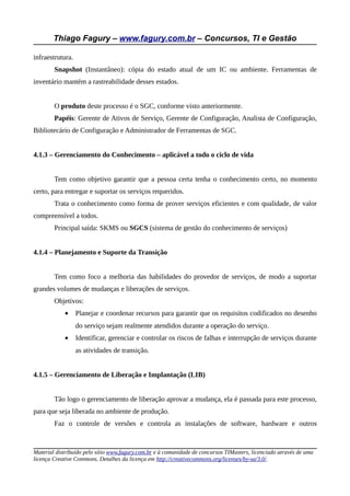 Thiago Fagury – www.fagury.com.br – Concursos, TI e Gestão
infraestrutura.
Snapshot (Instantâneo): cópia do estado atual de um IC ou ambiente. Ferramentas de
inventário mantém a rastreabilidade desses estados.
O produto deste processo é o SGC, conforme visto anteriormente.
Papéis: Gerente de Ativos de Serviço, Gerente de Configuração, Analista de Configuração,
Bibliotecário de Configuração e Administrador de Ferramentas de SGC.
4.1.3 – Gerenciamento do Conhecimento – aplicável a todo o ciclo de vida
Tem como objetivo garantir que a pessoa certa tenha o conhecimento certo, no momento
certo, para entregar e suportar os serviços requeridos.
Trata o conhecimento como forma de prover serviços eficientes e com qualidade, de valor
compreensível a todos.
Principal saída: SKMS ou SGCS (sistema de gestão do conhecimento de serviços)
4.1.4 – Planejamento e Suporte da Transição
Tem como foco a melhoria das habilidades do provedor de serviços, de modo a suportar
grandes volumes de mudanças e liberações de serviços.
Objetivos:
• Planejar e coordenar recursos para garantir que os requisitos codificados no desenho
do serviço sejam realmente atendidos durante a operação do serviço.
• Identificar, gerenciar e controlar os riscos de falhas e interrupção de serviços durante
as atividades de transição.
4.1.5 – Gerenciamento de Liberação e Implantação (LIB)
Tão logo o gerenciamento de liberação aprovar a mudança, ela é passada para este processo,
para que seja liberada no ambiente de produção.
Faz o controle de versões e controla as instalações de software, hardware e outros
Material distribuído pelo sítio www.fagury.com.br e à comunidade de concursos TIMasters, licenciado através de uma
licença Creative Commons. Detalhes da licença em http://creativecommons.org/licenses/by-sa/3.0/.
 
