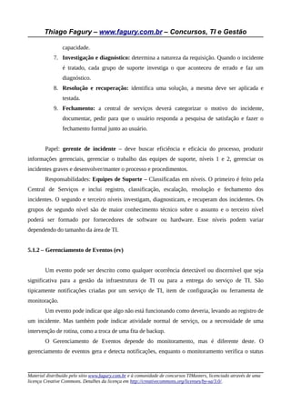 Thiago Fagury – www.fagury.com.br – Concursos, TI e Gestão
capacidade.
7. Investigação e diagnóstico: determina a natureza da requisição. Quando o incidente
é tratado, cada grupo de suporte investiga o que aconteceu de errado e faz um
diagnóstico.
8. Resolução e recuperação: identifica uma solução, a mesma deve ser aplicada e
testada.
9. Fechamento: a central de serviços deverá categorizar o motivo do incidente,
documentar, pedir para que o usuário responda a pesquisa de satisfação e fazer o
fechamento formal junto ao usuário.
Papel: gerente de incidente – deve buscar eficiência e eficácia do processo, produzir
informações gerenciais, gerenciar o trabalho das equipes de suporte, níveis 1 e 2, gerenciar os
incidentes graves e desenvolver/manter o processo e procedimentos.
Responsabilidades: Equipes de Suporte – Classificadas em níveis. O primeiro é feito pela
Central de Serviços e inclui registro, classificação, escalação, resolução e fechamento dos
incidentes. O segundo e terceiro níveis investigam, diagnosticam, e recuperam dos incidentes. Os
grupos de segundo nível são de maior conhecimento técnico sobre o assunto e o terceiro nível
poderá ser formado por fornecedores de software ou hardware. Esse níveis podem variar
dependendo do tamanho da área de TI.
5.1.2 – Gerenciamento de Eventos (ev)
Um evento pode ser descrito como qualquer ocorrência detectável ou discernível que seja
significativa para a gestão da infraestrutura de TI ou para a entrega do serviço de TI. São
tipicamente notificações criadas por um serviço de TI, item de configuração ou ferramenta de
monitoração.
Um evento pode indicar que algo não está funcionando como deveria, levando ao registro de
um incidente. Mas também pode indicar atividade normal de serviço, ou a necessidade de uma
intervenção de rotina, como a troca de uma fita de backup.
O Gerenciamento de Eventos depende do monitoramento, mas é diferente deste. O
gerenciamento de eventos gera e detecta notificações, enquanto o monitoramento verifica o status
Material distribuído pelo sítio www.fagury.com.br e à comunidade de concursos TIMasters, licenciado através de uma
licença Creative Commons. Detalhes da licença em http://creativecommons.org/licenses/by-sa/3.0/.
 