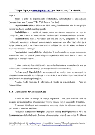 Thiago Fagury – www.fagury.com.br – Concursos, TI e Gestão

negócio.
        Realiza a gestão da disponibilidade, confiabilidade, sustentabilidade e funcionalidade
(serviceability). Mas só para as VBF's (Vital Business Functions).
        Disponibilidade: refere-se à habilidade de um serviço, componente ou item de configuração
executar sua função acordada quando requerida;
        Confiabilidade: é a medida de quanto tempo um serviço, componente ou item de
configuração pode executar sua função acordada sem interrupção. Muito dependente da qualidade.
        Sustentabilidade: mede a velocidade com que um serviço, componente ou item de
configuração consegue ser restaurado para o seu estado normal após uma falha. É necessário que a
equipe suporte o serviço. Ex: Não adianta migrar o ambiente para um Sist. Operacional novo e
ninguém dominar essa tecnologia.
        Funcionalidade (serviceability): é a habilidade de um fornecedor em atender os termos de
seu contrato, como em casos de produtos suportados pelos seus fabricantes, onde a TI deverá ter
habilidade de obter esse serviço.


        O gerenciamento da disponibilidade não trata só de planejamento, mas também de aspectos
reativos (análise de indisponibilidades) e proativos (melhoria de disponibilidade).
        Papel: gerente de disponibilidade , que deve garantir que serviços atuais entregam os níveis
de disponibilidade acordados nos ANS e que os novos serviços são desenhados para entregar o nível
de disponibilidade requerido pelo negócio.
        Produtos: AMIS (Sistemas de Informação de Gestão da disponibilidade) e Plano de
Disponibilidade.


3.1.4 – Gerenciamento da Capacidade (CAP)


        Mantém os níveis de entrega de serviços requisitados a um custo acessível, além de
assegurar que a capacidade da infraestrutura de TI esteja alinhada com as necessidades de negócio.
        É suportado inicialmente pela estratégia de serviço na criação de indicadores necessários
para alinhar a capacidade à demanda.
        Faz a gestão da capacidade de negócio (requisitos futuros), de serviço (dentro do ANS) e e
dos componentes (individualmente, dentro da infraestrutura) ao longo de todo o ciclo de vida dos



Material distribuído pelo sítio www.fagury.com.br e à comunidade de concursos TIMasters, licenciado através de uma
licença Creative Commons. Detalhes da licença em http://creativecommons.org/licenses/by-sa/3.0/.
 
