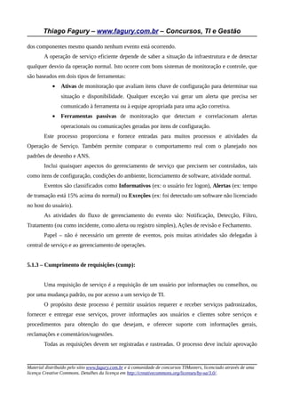 Thiago Fagury – www.fagury.com.br – Concursos, TI e Gestão

dos componentes mesmo quando nenhum evento está ocorrendo.
        A operação de serviço eficiente depende de saber a situação da infraestrutura e de detectar
qualquer desvio da operação normal. Isto ocorre com bons sistemas de monitoração e controle, que
são baseados em dois tipos de ferramentas:
            •   Ativas de monitoração que avaliam itens chave de configuração para determinar sua
                situação e disponibilidade. Qualquer exceção vai gerar um alerta que precisa ser
                comunicado à ferramenta ou à equipe apropriada para uma ação corretiva.
            •   Ferramentas passivas de monitoração que detectam e correlacionam alertas
                operacionais ou comunicações geradas por itens de configuração.
        Este processo proporciona e fornece entradas para muitos processos e atividades da
Operação de Serviço. Também permite comparar o comportamento real com o planejado nos
padrões de desenho e ANS.
        Inclui quaisquer aspectos do gerenciamento de serviço que precisem ser controlados, tais
como itens de configuração, condições do ambiente, licenciamento de software, atividade normal.
        Eventos são classificados como Informativos (ex: o usuário fez logon), Alertas (ex: tempo
de transação está 15% acima do normal) ou Exceções (ex: foi detectado um software não licenciado
no host do usuário).
        As atividades do fluxo de gerenciamento do evento são: Notificação, Detecção, Filtro,
Tratamento (ou como incidente, como alerta ou registro simples), Ações de revisão e Fechamento.
        Papel – não é necessário um gerente de eventos, pois muitas atividades são delegadas à
central de serviço e ao gerenciamento de operações.


5.1.3 – Cumprimento de requisições (cump):


        Uma requisição de serviço é a requisição de um usuário por informações ou conselhos, ou
por uma mudança padrão, ou por acesso a um serviço de TI.
        O propósito deste processo é permitir usuários requerer e receber serviços padronizados,
fornecer e entregar esse serviços, prover informações aos usuários e clientes sobre serviços e
procedimentos para obtenção do que desejam, e oferecer suporte com informações gerais,
reclamações e comentários/sugestões.
        Todas as requisições devem ser registradas e rastreadas. O processo deve incluir aprovação



Material distribuído pelo sítio www.fagury.com.br e à comunidade de concursos TIMasters, licenciado através de uma
licença Creative Commons. Detalhes da licença em http://creativecommons.org/licenses/by-sa/3.0/.
 